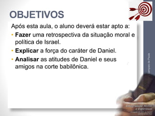 OBJETIVOS 
Pr. Moisés Sampaio de Paula 
4 
Após esta aula, o aluno deverá estar apto a: 
• Fazer uma retrospectiva da situação moral e 
política de Israel. 
• Explicar a força do caráter de Daniel. 
• Analisar as atitudes de Daniel e seus 
amigos na corte babilônica. 
 