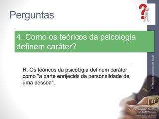 Perguntas 
Pr. Moisés Sampaio de Paula 
41 
4. Como os teóricos da psicologia 
definem caráter? 
R. Os teóricos da psicologia definem caráter 
como "a parte enrijecida da personalidade de 
uma pessoa". 
 