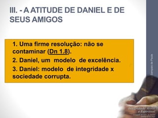III. - A ATITUDE DE DANIEL E DE 
SEUS AMIGOS 
• 1. Uma firme resolução: não se 
contaminar (Dn 1.8). 
• 2. Daniel, um modelo de excelência. 
• 3. Daniel: modelo de integridade x 
sociedade corrupta. 
Pr. Moisés Sampaio de Paula 
42 
 