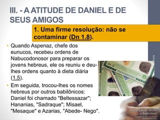 III. - A ATITUDE DE DANIEL E DE 
SEUS AMIGOS 
• Quando Aspenaz, chefe dos 
eunucos, recebeu ordens de 
Nabucodonosor para preparar os 
jovens hebreus, ele os reuniu e deu-lhes 
ordens quanto à dieta diária 
(1.5). 
• Em seguida, trocou-lhes os nomes 
hebreus por outros babilônicos: 
Daniel foi chamado "Beltessazar"; 
Hananias, "Sadraque"; Misael, 
"Mesaque" e Azarias, "Abede- Nego". 
Pr. Moisés Sampaio de Paula 
43 
1. Uma firme resolução: não se 
contaminar (Dn 1.8). 
 