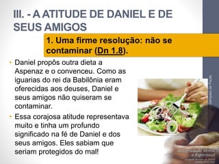 III. - A ATITUDE DE DANIEL E DE 
SEUS AMIGOS 
• Daniel propôs outra dieta a 
Aspenaz e o convenceu. Como as 
iguarias do rei da Babilônia eram 
oferecidas aos deuses, Daniel e 
seus amigos não quiseram se 
contaminar. 
• Essa corajosa atitude representava 
muito e tinha um profundo 
significado na fé de Daniel e dos 
seus amigos. Eles sabiam que 
seriam protegidos do mal! 
Pr. Moisés Sampaio de Paula 
44 
1. Uma firme resolução: não se 
contaminar (Dn 1.8). 
 