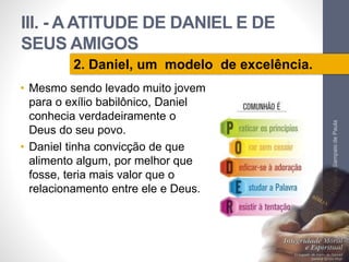 III. - A ATITUDE DE DANIEL E DE 
SEUS AMIGOS 
• Mesmo sendo levado muito jovem 
para o exílio babilônico, Daniel 
conhecia verdadeiramente o 
Deus do seu povo. 
• Daniel tinha convicção de que 
alimento algum, por melhor que 
fosse, teria mais valor que o 
relacionamento entre ele e Deus. 
Pr. Moisés Sampaio de Paula 
45 
2. Daniel, um modelo de excelência. 
 
