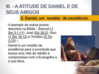 III. - A ATITUDE DE DANIEL E DE 
SEUS AMIGOS 
• A exemplo de outros jovens 
descritos na Bíblia - Samuel (1 
Sm 3.1-11), José (Gn 39.2), Davi 
(1 Sm 16.12) e Timóteo (2 Tm 
3.15) -, 
• Daniel é um modelo de 
excelência para a juventude que 
busca uma vida de retidão e 
compromisso com o Evangelho e 
a sua ética. 
Pr. Moisés Sampaio de Paula 
46 
2. Daniel, um modelo de excelência. 
 