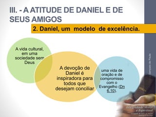 III. - A ATITUDE DE DANIEL E DE 
SEUS AMIGOS 
A vida cultural, 
em uma 
sociedade sem 
Deus 
A devoção de 
Daniel é 
inspiradora para 
todos que 
desejam conciliar 
uma vida de 
oração e de 
compromisso 
com o 
Evangelho (Dn 
6.10). 
Pr. Moisés Sampaio de Paula 
47 
2. Daniel, um modelo de excelência. 
 
