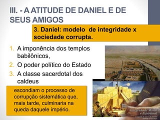 III. - A ATITUDE DE DANIEL E DE 
SEUS AMIGOS 
1. A imponência dos templos 
babilônicos, 
2. O poder político do Estado 
3. A classe sacerdotal dos 
caldeus 
Pr. Moisés Sampaio de Paula 
48 
3. Daniel: modelo de integridade x 
sociedade corrupta. 
• escondiam o processo de 
corrupção sistemática que, 
mais tarde, culminaria na 
queda daquele império. 
 