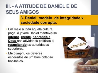 III. - A ATITUDE DE DANIEL E DE 
SEUS AMIGOS 
• Em meio a toda aquela cultura 
pagã, o jovem Daniel manteve-se 
íntegro, crente, honrando a 
Deus nas atividades políticas e 
respeitando as autoridades 
superiores. 
• Ele cumpriu os deveres 
esperados de um bom cidadão 
babilônico. 
Pr. Moisés Sampaio de Paula 
49 
3. Daniel: modelo de integridade x 
sociedade corrupta. 
 