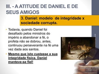 III. - A ATITUDE DE DANIEL E DE 
SEUS AMIGOS 
• Todavia, quando Daniel foi 
desafiado pelos ministros do 
império a abandonar a fé, o 
profeta não se dobrou, antes, 
continuou perseverante na fé uma 
vez dada aos santos. 
• Mesmo que isto custasse a sua 
integridade física. Daniel 
manteve-se fiel! 
Pr. Moisés Sampaio de Paula 
50 
3. Daniel: modelo de integridade x 
sociedade corrupta. 
 