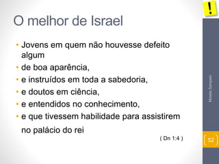 Moisés Sampaio 
52 
O melhor de Israel 
• Jovens em quem não houvesse defeito 
algum 
• de boa aparência, 
• e instruídos em toda a sabedoria, 
• e doutos em ciência, 
• e entendidos no conhecimento, 
• e que tivessem habilidade para assistirem 
no palácio do rei 
( Dn 1:4 ) 
 