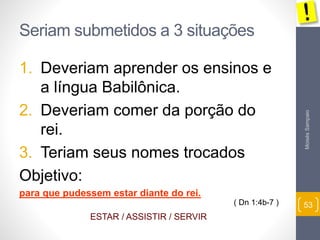 Moisés Sampaio 
53 
Seriam submetidos a 3 situações 
1. Deveriam aprender os ensinos e 
a língua Babilônica. 
2. Deveriam comer da porção do 
rei. 
3. Teriam seus nomes trocados 
Objetivo: 
para que pudessem estar diante do rei. 
( Dn 1:4b-7 ) 
ESTAR / ASSISTIR / SERVIR 
 