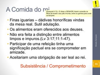 Moisés Sampaio 
55 
A Comida do rei 
(Ezequiel 4:13) - E disse o SENHOR: Assim comerão os 
filhos de Israel o seu pão imundo, entre os gentios para onde 
os lançarei. 
• Finas iguarias – dádivas honoríficas vindas 
da mesa real. Sutil adulação. 
• Os alimentos eram oferecidos aos deuses. 
• Não era feita a distinção entre alimentos 
limpos e impuros.(Lv 3:17;11:1-47). 
• Participar de uma refeição tinha uma 
significação pactual era se comprometer em 
amizade. 
• Aceitariam uma obrigação de ser leal ao rei. 
Subsistência / Comprometimento 
 