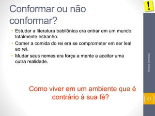 Moisés Sampaio 
57 
Conformar ou não 
conformar? 
• Estudar a literatura babilônica era entrar em um mundo 
totalmente estranho. 
• Comer a comida do rei era se comprometer em ser leal 
ao rei. 
• Mudar seus nomes era força a mente a aceitar uma 
outra realidade. 
Como viver em um ambiente que é 
contrário à sua fé? 
 