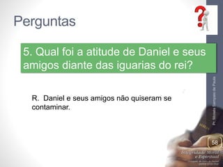 Perguntas 
Pr. Moisés Sampaio de Paula 
58 
5. Qual foi a atitude de Daniel e seus 
amigos diante das iguarias do rei? 
R. Daniel e seus amigos não quiseram se 
contaminar. 
 