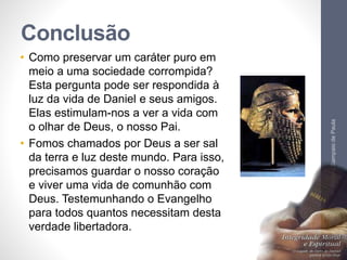 Conclusão 
• Como preservar um caráter puro em 
meio a uma sociedade corrompida? 
Esta pergunta pode ser respondida à 
luz da vida de Daniel e seus amigos. 
Elas estimulam-nos a ver a vida com 
o olhar de Deus, o nosso Pai. 
• Fomos chamados por Deus a ser sal 
da terra e luz deste mundo. Para isso, 
precisamos guardar o nosso coração 
e viver uma vida de comunhão com 
Deus. Testemunhando o Evangelho 
para todos quantos necessitam desta 
verdade libertadora. 
Pr. Moisés Sampaio de Paula 
59 
 