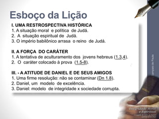 Esboço da Lição 
I. UMA RESTROSPECTIVA HISTÓRICA 
1. A situação moral e política de Judá. 
2. A situação espiritual de Judá. 
3. O império babilônico arrasa o reino de Judá. 
II. A FORÇA DO CARÁTER 
1. A tentativa de aculturamento dos jovens hebreus (1.3,4). 
2. O caráter colocado à prova (1.5-8). 
III. - A ATITUDE DE DANIEL E DE SEUS AMIGOS 
1. Uma firme resolução: não se contaminar (Dn 1.8). 
2. Daniel, um modelo de excelência. 
3. Daniel: modelo de integridade x sociedade corrupta. 
Pr. Moisés Sampaio de Paula 
6 
 