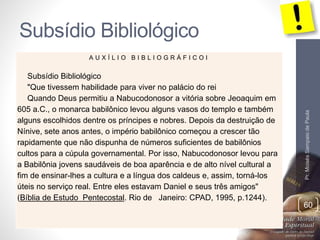 Subsídio Bibliológico 
Pr. Moisés Sampaio de Paula 
60 
A U X Í L I O B I B L I O G R Á F I C O I 
Subsídio Bibliológico 
"Que tivessem habilidade para viver no palácio do rei 
Quando Deus permitiu a Nabucodonosor a vitória sobre Jeoaquim em 
605 a.C., o monarca babilônico levou alguns vasos do templo e também 
alguns escolhidos dentre os príncipes e nobres. Depois da destruição de 
Nínive, sete anos antes, o império babilônico começou a crescer tão 
rapidamente que não dispunha de números suficientes de babilônios 
cultos para a cúpula governamental. Por isso, Nabucodonosor levou para 
a Babilônia jovens saudáveis de boa aparência e de alto nível cultural a 
fim de ensinar-lhes a cultura e a língua dos caldeus e, assim, torná-los 
úteis no serviço real. Entre eles estavam Daniel e seus três amigos" 
(Bíblia de Estudo Pentecostal. Rio de Janeiro: CPAD, 1995, p.1244). 
 