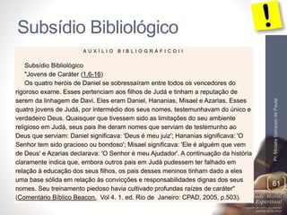 Subsídio Bibliológico 
Pr. Moisés Sampaio de Paula 
61 
A U X Í L I O B I B L I O G R Á F I C O I I 
Subsídio Bibliológico 
"Jovens de Caráter (1.6-16) 
Os quatro heróis de Daniel se sobressaíram entre todos os vencedores do 
rigoroso exame. Esses pertenciam aos filhos de Judá e tinham a reputação de 
serem da linhagem de Davi. Eles eram Daniel, Hananias, Misael e Azarias. Esses 
quatro jovens de Judá, por intermédio dos seus nomes, testemunhavam do único e 
verdadeiro Deus. Quaisquer que tivessem sido as limitações do seu ambiente 
religioso em Judá, seus pais lhe deram nomes que serviam de testemunho ao 
Deus que serviam: Daniel significava: 'Deus é meu juiz'; Hananias significava: 'O 
Senhor tem sido gracioso ou bondoso'; Misael significava: 'Ele é alguém que vem 
de Deus' e Azarias declarava: 'O Senhor é meu Ajudador'. A continuação da história 
claramente indica que, embora outros pais em Judá pudessem ter falhado em 
relação à educação dos seus filhos, os pais desses meninos tinham dado a eles 
uma base sólida em relação às convicções e responsabilidades dignas dos seus 
nomes. Seu treinamento piedoso havia cultivado profundas raízes de caráter" 
(Comentário Bíblico Beacon. Vol 4. 1. ed. Rio de Janeiro: CPAD, 2005, p.503). 
 