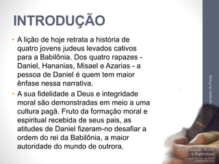 INTRODUÇÃO 
• A lição de hoje retrata a história de 
quatro jovens judeus levados cativos 
para a Babilônia. Dos quatro rapazes - 
Daniel, Hananias, Misael e Azarias - a 
pessoa de Daniel é quem tem maior 
ênfase nessa narrativa. 
• A sua fidelidade a Deus e integridade 
moral são demonstradas em meio a uma 
cultura pagã. Fruto da formação moral e 
espiritual recebida de seus pais, as 
atitudes de Daniel fizeram-no desafiar a 
ordem do rei da Babilônia, a maior 
autoridade do mundo de outrora. 
Pr. Moisés Sampaio de Paula 
7 
 