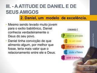 III. - A ATITUDE DE DANIEL E DE 
SEUS AMIGOS 
• Mesmo sendo levado muito jovem 
para o exílio babilônico, Daniel 
conhecia...