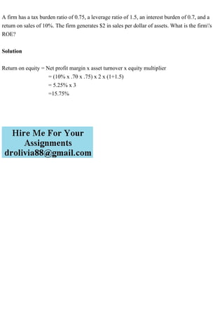 A firm has a tax burden ratio of 0.75, a leverage ratio of 1.5, an interest burden of 0.7, and a
return on sales of 10%. The firm generates $2 in sales per dollar of assets. What is the firm's
ROE?
Solution
Return on equity = Net profit margin x asset turnover x equity multiplier
= (10% x .70 x .75) x 2 x (1+1.5)
= 5.25% x 3
=15.75%
 