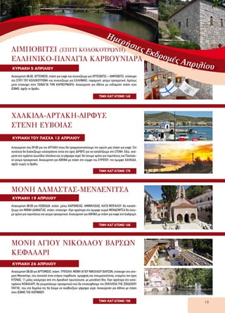 13
Ημερήσιες Εκδρομές ΑπριλίουΚΥΡΙΑΚΗ 5 ΑΠΡΙΛΙΟΥ
ΤΙΜH ΚΑΤ’ΑΤΟΜΟ 16€
ΛIMΠΟΒΙΤΣΙ (ΣΠΙΤΙ ΚΟΛΟΚΟΤΡΩΝΗ)
ΕΛΛΗΝΙΚΟ-ΠΑΝΑΓΙΑ ΚΑΡΒΟΥΝΙΑΡΑ
Αναχώρηση 08:00, ΑΡΤΕΜΙΣΙΟ, στάση για καφέ και συνεχίζουμε για ΧΡΥΣΟΒΙΤΣΙ – ΛΙΜΠΟΒΙΤΣΙ, επίσκεψη
στο ΣΠΙΤΙ ΤΟΥ ΚΟΛΟΚΟΤΡΩΝΗ και συνεχίζουμε για ΕΛΛΗΝΙΚΟ, παραμονή, γεύμα προαιρετικά. Αμέσως
μετά επίσκεψη στην ΠΑΝΑΓΙΑ ΤΗΝ ΚΑΡΒΟΥΝΙΑΡΑ. Αναχώρηση για Αθήνα με ενδιάμεση στάση στον
ΙΣΘΜΟ, άφιξη το βράδυ.
ΚΥΡΙΑΚΗ ΤΟΥ ΠΑΣΧΑ 12 ΑΠΡΙΛΙΟΥ
ΤΙΜH ΚΑΤ’ΑΤΟΜΟ 17€
ΧΑΛΚΙΔΑ-ΑΡΤΑΚΗ-ΔΙΡΦΥΣ
ΣΤΕΝΗ ΕΥΒΟΙΑΣ
Αναχώρηση στις 09:00 για την ΑΡΤΑΚΗ όπου θα πραγματοποιήσουμε την πρώτη μας στάση για καφέ. Στη
συνέχεια θα διασχίζουμε καταπράσινα τοπία στο όρος ΔΙΡΦΥΣ για να καταλήξουμε στη ΣΤΕΝΗ. Εδώ, ανά-
μεσα στα τεράστια αιωνόβια πλατάνια και τα γάργαρα νερά, θα έχουμε χρόνο για περιπάτους και Πασχαλι-
νό γεύμα προαιρετικά. Αναχώρηση για ΑΘΗΝΑ με στάση στη νύμφη του ΕΥΡΙΠΟΥ, την όμορφη ΧΑΛΚΙΔΑ,
άφιξη νωρίς το βράδυ.
ΚΥΡΙΑΚΗ 19 ΑΠΡΙΛΙΟΥ
ΤΙΜH ΚΑΤ’ΑΤΟΜΟ 16€
ΜΟΝΗ ΔΑΜΑΣΤΑΣ-ΜΕΝΔΕΝΙΤΣΑ
Aναχώρηση 08:00 για ΛΕΙΒΑΔΙΑ, στάση, μέσω ΧΑΙΡΩΝΕΙΑΣ, ΑΜΦΙΚΛΕΙΑΣ, ΚΑΤΩ ΜΠΡΑΛΟΥ, θα καταλή-
ξουμε στη ΜΟΝΗ ΔΑΜΑΣΤΑΣ, στάση, επίσκεψη. Λίγο αργότερα στο όμορφο χωριό ΜΕΝΔΕΝΙΤΣΑ θα έχου-
με χρόνο για περιπάτους και γεύμα προαιρετικά. Αναχώρηση για ΑΘΗΝΑ με στάση για καφέ στη διαδρομή.
ΚΥΡΙΑΚΗ 26 ΑΠΡΙΛΙΟΥ
ΤΙΜH ΚΑΤ’ΑΤΟΜΟ 15€
Aναχώρηση 08:00 για ΑΡΤΕΜΙΣΙΟ, στάση, ΤΡΙΠΟΛΗ, ΜΟΝΗ ΑΓΙΟΥ ΝΙΚΟΛΑΟΥ ΒΑΡΣΩΝ, επίσκεψη στο ιστο-
ρικό Μοναστήρι, που αποτελεί έναν επίγειο παράδεισο, ομορφιάς και πνευματικότητας, κτισμένο στο όρος
ΚΤΕΝΑΣ, 11 μόλις χιλιόμετρα από την Αρκαδική πρωτεύουσα, με μοναδική θέα. Λίγο αργότερα στο κατα-
πράσινο ΚΕΦΑΛΑΡΙ, θα γευματίσουμε προαιρετικά ενώ θα επισκεφθούμε την ΕΚΚΛΗΣΙΑ ΤΗΣ ΖΩΟΔΟΧΟΥ
ΠΗΓΗΣ, που στα θεμέλια της θα δούμε να αναβλύζουν γάργαρα νερά. Αναχώρηση για Αθήνα με στάση
στον ΙΣΘΜΟ ΤΗΣ ΚΟΡΙΝΘΟΥ.
ΜΟΝΗ ΑΓΙΟΥ ΝΙΚΟΛΑΟΥ ΒΑΡΣΩΝ
ΚΕΦΑΛΑΡΙ
 