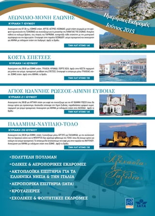 ΚΥΡΙΑΚΗ 7 ΙΟΥΝΙΟΥ
ΤΙΜH ΚΑΤ’ΑΤΟΜΟ 16€
ΛΕΩΝΙΔΙΟ-ΜΟΝΗ ΕΛΩΝΗΣ
Αναχώρηση στις 07:30 π.μ. ΙΣΘΜΟΣ στάση, ΑΡΓΟΣ-ΑΣΤΡΟΣ-ΛΕΩΝΙΔΙΟ, μικρή στάση γνωριμία με την γρα-
φική πρωτεύουσα της ΤΣΑΚΩΝΑΣ και συνεχίζουμε για το μοναστήρι της ΠΑΝΑΓΙΑΣ ΤΗΣ ΕΛΩΝΑΣ .Κτισμένο
κάθετα σε κοίλωμα βράχου, στις πλαγιές του ΠΑΡΝΩΝΑ, συναρπάζει κάθε επισκέπτη με την μυστηριακή
ατμόσφαιρα και την άγρια φύση. Επιστροφή στην παραλία ΛΕΩΝΙΔΙΟΥ, γεύμα προαιρετικά και αναχώρηση
για ΑΘΗΝΑ με ενδιάμεση στάση στη διαδρομή, άφιξη το βράδυ.
•ΠΟΛΥΤΕΛΗ ΠΟΥΛΜΑΝ
•ΟΔΙΚΕΣ & ΑΕΡΟΠΟΡΙΚΕΣ ΕΚΔΡΟΜΕΣ
•ΑΚΤΟΠΛΟΪΚΑ ΕΙΣΙΤΗΡΙΑ ΓΙΑ ΤΑ
ΕΛΛΗΝΙΚΑ ΝΗΣΙΑ & ΤΗΝ ΙΤΑΛΙΑ
•ΑΕΡΟΠΟΡΙΚΑ ΕΙΣΙΤΗΡΙΑ (ΙΑΤΑ)
•ΚΡΟΥΑΖΙΕΡΕΣ
•ΣΧΟΛΙΚΕΣ & ΦΟΙΤΗΤΙΚΕΣ ΕΚΔΡΟΜΕΣ
ΗμερήσιεςΕκδρομέςΙούνιος2015
ΚΥΡΙΑΚΗ 14 ΙΟΥΝΙΟΥ
ΤΙΜH ΚΑΤ’ΑΤΟΜΟ 15€
ΚΟΣΤΑ ΣΠΕΤΣΕΣ
Αναχώρηση στις 08:00 για ΙΣΘΜΟ στάση, ΤΡΑΧΕΙΑ, ΚΡΑΝΙΔΙ, ΠΟΡΤΟ ΧΕΛΙ, άφιξη στην ΚΟΣΤΑ παραμονή
για μπάνιο και γεύμα, προαιρετική μετάβαση στις ΣΠΕΤΣΕΣ. Επιστροφή το απόγευμα μέσω ΤΡΑΧΕΙΑΣ στά-
ση, ΙΣΘΜΟ στάση, άφιξη στην ΑΘΗΝΑ, το βράδυ.
ΚΥΡΙΑΚΗ 21 ΙΟΥΝΙΟΥ
ΤΙΜH ΚΑΤ’ΑΤΟΜΟ 16€
ΑΓΙΟΣ ΙΩΑΝΝΗΣ ΡΩΣΣΟΣ-ΛΙΜΝΗ ΕΥΒΟΙΑΣ
Αναχώρηση στις 08:00 για ΑΡΤΑΚΗ στάση για καφέ και συνεχίζουμε για τον ΑΓ.ΙΩΑΝΝΗ ΡΩΣΣΟ όπου θα
έχουμε χρόνο για προσκύνημα. Ακολουθεί επίσκεψη στη Λίμνη Ευβοίας, παραθαλάσσιο γραφικό χωριό,
παραμονή για γεύμα προαιρετικά. Αναχώρηση για ΑΘΗΝΑ με ενδιάμεση στάση στην ΧΑΛΚΙΔΑ , άφιξη το
βράδυ.
ΚΥΡΙΑΚΗ 28 ΙΟΥΝΙΟΥ
ΠΑΛΑΜΗΔΙ-ΝΑΥΠΛΙΟ-ΤΟΛΟ
Αναχώρηση στις 08:00 για ΙΣΘΜΟ, στάση. Συνεχίζουμε μέσω ΑΡΓΟΥΣ για ΠΑΛΑΜΗΔΙ, με την εκπληκτική
θέα τον Αργολικό κόλπο και το ΜΠΟΥΡΤΖΙ.Λίγο αργότερα φθάνουμε στο ΤΟΛΟ, όπου θα έχουμε χρόνο για
κολύμπι και γεύμα προαιρετικά. Το απόγευμα θα απολαύσουμε τον καφέ μας στην παραλία του ΝΑΥΠΛΙΟΥ.
Αναχώρηση για ΑΘΗΝΑ με ενδιάμεση στάση στον ΙΣΘΜΟ , άφιξη το βράδυ.
Αξέχαστα
Ταξίδια
ΤΙΜH ΚΑΤ’ΑΤΟΜΟ 15€
 