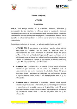 Regresar




                              “AÑO DE LA CONSOLIDACION DEMOCRATICA”




                                      Sección 302B (2005)


                                            AFIRMADO

                                            Descripción


302B.01     Este    trabajo     consiste     en   el    suministro,     transporte,     colocación        y
compactación de los materiales de afirmado sobre la subrasante terminada
(explanada), de acuerdo con la presente especificación, los alineamientos, pendientes
y dimensiones indicados en los planos del proyecto. Generalmente el afirmado que se
especifica en esta sección se utilizará en caminos que no van a llevar otras capas de
recubrimiento.

Se distinguen cuatro tipos de afirmado y su aplicación está en función del IMD:

    AFIRMADO TIPO 1: corresponde                      a un material      granular natural o grava
       seleccionada por          zarandeo, con          un   índice de       plasticidad hasta            9;
       excepcionalmente se podrá incrementar la plasticidad hasta 12, previa
       justificación técnica y aprobación del Supervisor. El espesor de la capa será el
       definido en el presente Manual para el Diseño de Caminos de Bajo Volumen de
       Tránsito. Se utilizará en los caminos de bajo volumen de tránsito, clases T0 y
       T1, con IMD proyectado menor a 50 vehículos día.


    AFIRMADO TIPO 2: corresponde a un material granular natural o de grava
       seleccionada por          zarandeo, con          un   índice de       plasticidad hasta            9;
       excepcionalmente se podrá incrementar la plasticidad hasta 12, previa
       justificación técnica y aprobación del Supervisor. Se utilizará en los caminos
       de bajo volumen de tránsito, clase T2, con IMD proyectado entre 51 y 100
       vehículos día.


      AFIRMADO TIPO 3: corresponde                    a un material      granular natural o grava
       seleccionada por zarandeo o por chancado, con un índice de plasticidad hasta
       9; excepcionalmente se podrá incrementar la plasticidad hasta 12, previa
       justificación técnica y aprobación del Supervisor. Se utilizará en los caminos de
       bajo volumen de tránsito, clase T3, con IMD proyectado entre 101 y 200
       vehículos día.




 MANUAL DE ESPECIFICACIONES TECNICAS GENERALES PARA CONSTRUCCIÓN DE CAMINOS DE BAJO VOLUMEN DE TRANSITO
 