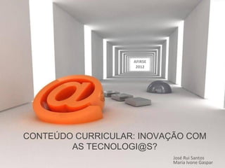 CONTEÚDO CURRICULAR: INOVAÇÃO COM
AS TECNOLOGI@S?
José Rui Santos
Maria Ivone Gaspar
AFIRSE
2012
 