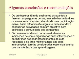 Algumas conclusões e recomendações Os professores têm de ensinar os estudantes a fazerem as perguntas certas; mas não basta dar-lhes os meios sem os apoiar; através de uma participação activa, hábil,  intencional  e arguta, o professor deve conduzir as actividades com um objectivo bem delineado e comunicado aos estudantes.  Os professores devem dar aos estudantes as indicações de como organizar as suas intervenções e permitir-lhes accionar procedimentos de auto-regulação e de auto-monitorização das suas intervenções, tarefas consideradas essenciais a uma boa transferência das aprendizagens. 