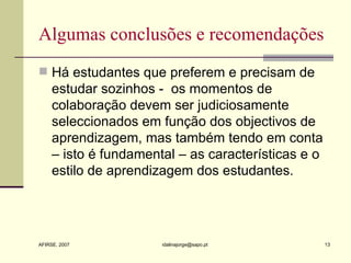 Algumas conclusões e recomendações Há estudantes que preferem e precisam de estudar sozinhos -  os momentos de colaboração devem ser judiciosamente seleccionados em função dos objectivos de aprendizagem, mas também tendo em conta – isto é fundamental – as características e o estilo de aprendizagem dos estudantes.  