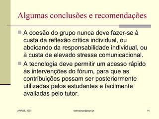 Algumas conclusões e recomendações A coesão do grupo nunca deve fazer-se à custa da reflexão crítica individual, ou abdicando da responsabilidade individual, ou à custa de elevado stresse comunicacional.  A tecnologia deve permitir um acesso rápido às intervenções do fórum, para que as contribuições possam ser posteriormente utilizadas pelos estudantes e facilmente avaliadas pelo tutor.  
