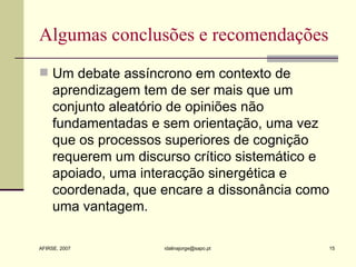 Algumas conclusões e recomendações Um debate assíncrono em contexto de aprendizagem tem de ser mais que um conjunto aleatório de opiniões não fundamentadas e sem orientação, uma vez que os processos superiores de cognição requerem um discurso crítico sistemático e apoiado, uma interacção sinergética e coordenada, que encare a dissonância como uma vantagem. 