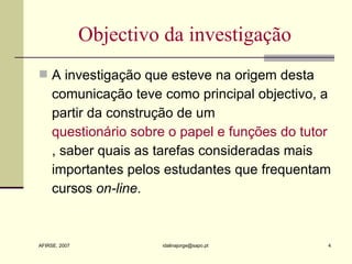 Objectivo da investigação A investigação que esteve na origem desta comunicação teve como principal objectivo, a partir da construção de um  questionário sobre o papel e funções do tutor , saber quais as tarefas consideradas mais importantes pelos estudantes que frequentam cursos  on-line . 