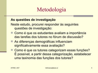 Metodologia As questões de investigação Neste estudo, procurei responder às seguintes questões de investigação: Como é que os estudantes avaliam a importância das tarefas dos tutores no fórum de discussão? As diferenças demográficas influenciam significativamente essa avaliação? Como é que os tutores categorizam essas funções? É possível, a partir dessa categorização, estabelecer uma taxinomia das funções dos tutores? 