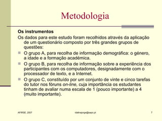 Metodologia Os instrumentos Os dados para este estudo foram recolhidos através da aplicação de um questionário composto por três grandes grupos de questões:  O grupo A, para recolha de informação demográfica: o género, a idade e a formação académica. O grupo B, para recolha de informação sobre a experiência dos participantes com os computadores, designadamente com o processador de texto, e a Internet. O grupo C, constituído por um conjunto de vinte e cinco tarefas do tutor nos fóruns  on-line,  cuja importância os estudantes tinham de avaliar numa escala de 1 (pouco importante) a 4 (muito importante). 