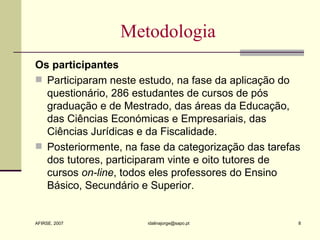 Metodologia Os participantes Participaram neste estudo, na fase da aplicação do questionário, 286 estudantes de cursos de pós graduação e de Mestrado, das áreas da Educação, das Ciências Económicas e Empresariais, das Ciências Jurídicas e da Fiscalidade. Posteriormente, na fase da categorização das tarefas dos tutores, participaram vinte e oito tutores de cursos  on-line , todos eles professores do Ensino Básico, Secundário e Superior. 