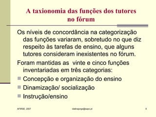 A  taxionomia   das funções dos tutores  no fórum  Os níveis de concordância na categorização das funções variaram, sobretudo no que diz respeito às tarefas de ensino, que alguns tutores consideram inexistentes no fórum. Foram mantidas as  vinte e cinco funções inventariadas em três categorias: Concepção e organização do ensino Dinamização/ socialização Instrução/ensino 