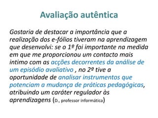 Avaliação autêntica
Gostaria de destacar a importância que a
realização dos e-fólios tiveram na aprendizagem
que desenvolvi: se o 1º foi importante na medida
em que me proporcionou um contacto mais
intimo com as acções decorrentes da análise de
um episódio avaliativo , no 2º tive a
oportunidade de analisar instrumentos que
potenciam a mudança de práticas pedagógicas,
atribuindo um caráter regulador às
aprendizagens (D., professor informática)
 