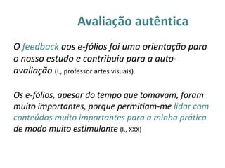 Avaliação autêntica
O feedback aos e-fólios foi uma orientação para
o nosso estudo e contribuiu para a auto-
avaliação (L, professor artes visuais).

Os e-fólios, apesar do tempo que tomavam, foram
muito importantes, porque permitiam-me lidar com
conteúdos muito importantes para a minha prática
de modo muito estimulante (I., XXX)
 