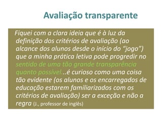 Avaliação transparente
Fiquei com a clara ideia que é à luz da
definição dos critérios de avaliação (ao
alcance dos alunos desde o início do “jogo”)
que a minha prática letiva pode progredir no
sentido de uma tão grande transparência
quanto possível...é curioso como uma coisa
tão evidente (os alunos e os encarregados de
educação estarem familiarizados com os
critérios de avaliação) ser a exceção e não a
regra (J., professor de inglês)
 