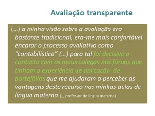 Avaliação transparente
(...) a minha visão sobre a avaliação era
  bastante tradicional, era-me mais confortável
  encarar o processo avaliativo como
  “contabilístico” (...) para tal foi decisivo o
  contacto com os meus colegas nos fóruns que
  tinham a experiência de aplicação de
  portefólios que me ajudaram a perceber as
  vantagens deste recurso nas minhas aulas de
  língua materna (J., professor de língua materna)
 