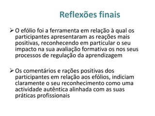 Reflexões finais
 O efólio foi a ferramenta em relação à qual os
  participantes apresentaram as reações mais
  positivas, reconhecendo em particular o seu
  impacto na sua avaliação formativa os nos seus
  processos de regulação da aprendizagem

 Os comentários e rações positivas dos
  participantes em relação aos efólios, indiciam
  claramente o seu reconhecimento como uma
  actividade autêntica alinhada com as suas
  práticas profissionais
 