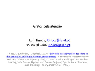 Gratos pela atenção


                     Luís Tinoca, ltinoca@ie.ul.pt
                  Isolina Oliveira, isolina@uab.pt

 Tinoca, L. & Oliveira, I (in press, 2013). Formative assessment of teachers in
the context of an online learning environment. In 'Formative assessments for
 teachers: issues about quality, design characteristics and impact on teacher
  learning’ eds. Dineke Tigelaar and Douwe Beijaard, Special Issue, Teachers
                   and Teaching: Theory and Practice. 19 (2).
 