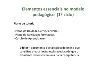 Elementos essenciais no modelo
          pedagógico (1º ciclo)
Plano de tutoria

- Plano de Unidade Curricular (PUC)
- Plano de Atividades Formativas
- Cartão de Aprendizagem

    E-fólio – documento digital colocado online que
    constitua uma amostra esclarecedora de que o
    estudante desenvolveu uma dada competência
 