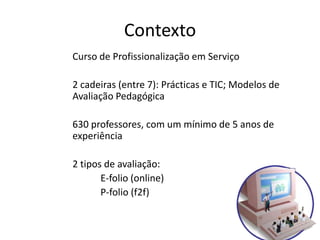 Contexto
Curso de Profissionalização em Serviço

2 cadeiras (entre 7): Prácticas e TIC; Modelos de
Avaliação Pedagógica

630 professores, com um mínimo de 5 anos de
experiência

2 tipos de avaliação:
       E-folio (online)
       P-folio (f2f)
 