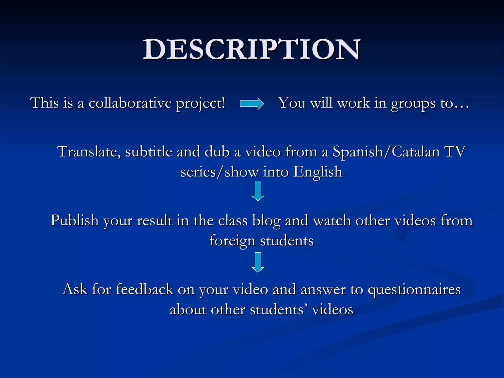 DESCRIPTION
This is a collaborative project!     You will work in groups to…

    Translate, subtitle and dub a video from a Spanish/Catalan TV
                         series/show into English

   Publish your result in the class blog and watch other videos from
                            foreign students

     Ask for feedback on your video and answer to questionnaires
                    about other students’ videos
 