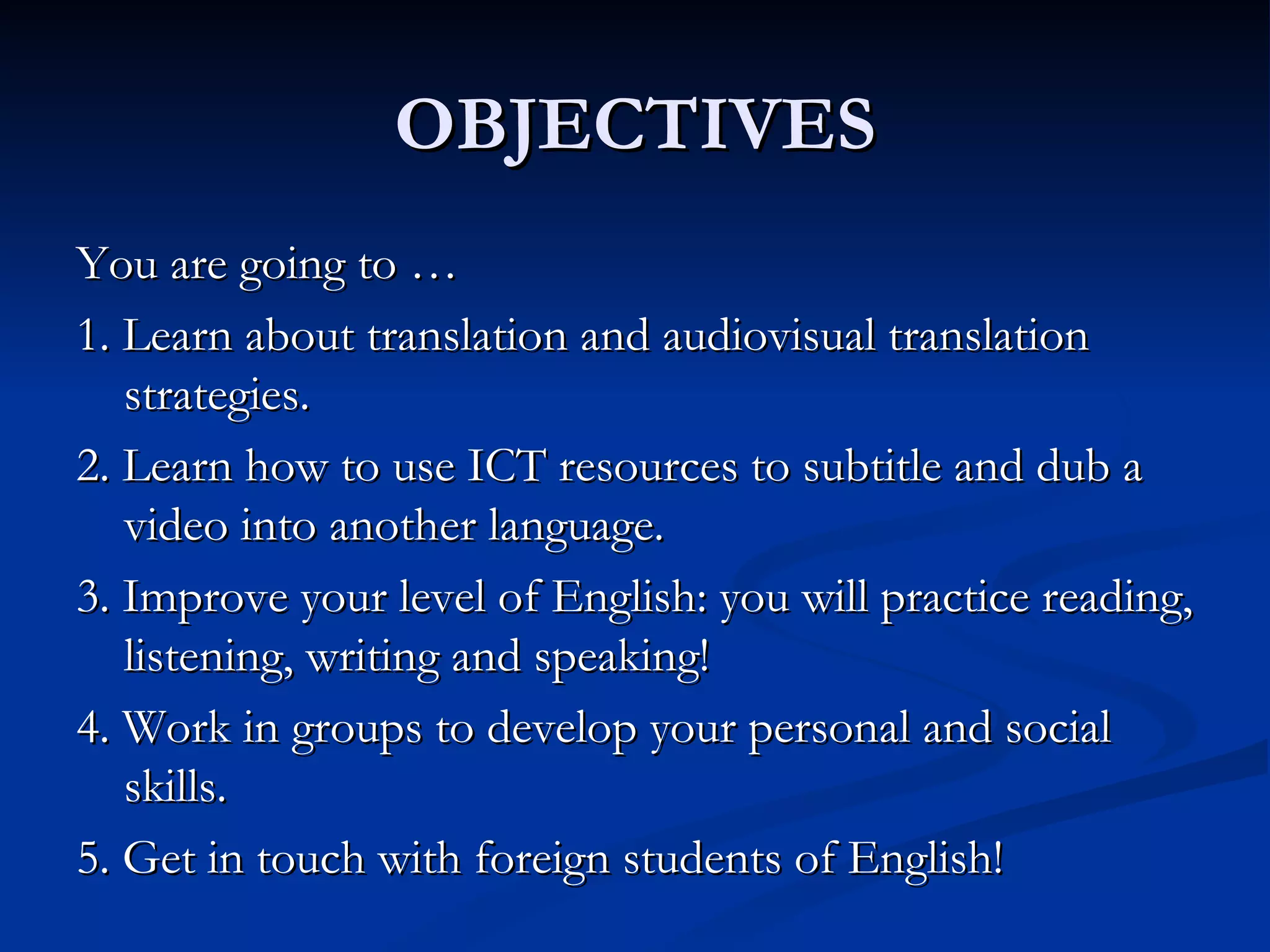 OBJECTIVES
You are going to …
1. Learn about translation and audiovisual translation
   strategies.
2. Learn how to use ICT resources to subtitle and dub a
   video into another language.
3. Improve your level of English: you will practice reading,
   listening, writing and speaking!
4. Work in groups to develop your personal and social
   skills.
5. Get in touch with foreign students of English!
 