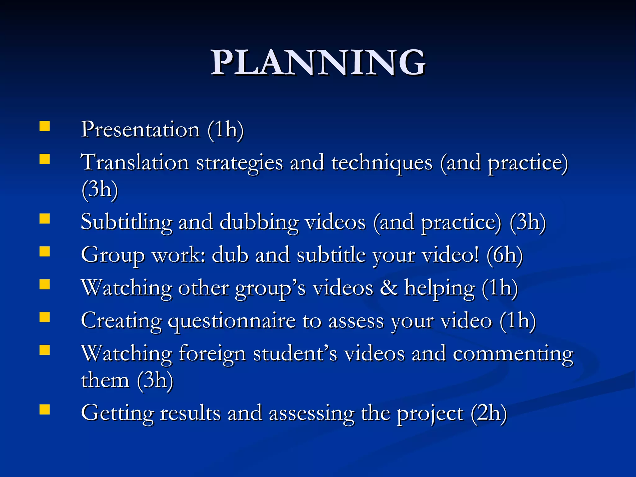 PLANNING
   Presentation (1h)
   Translation strategies and techniques (and practice)
    (3h)
   Subtitling and dubbing videos (and practice) (3h)
   Group work: dub and subtitle your video! (6h)
   Watching other group’s videos & helping (1h)
   Creating questionnaire to assess your video (1h)
   Watching foreign student’s videos and commenting
    them (3h)
   Getting results and assessing the project (2h)
 