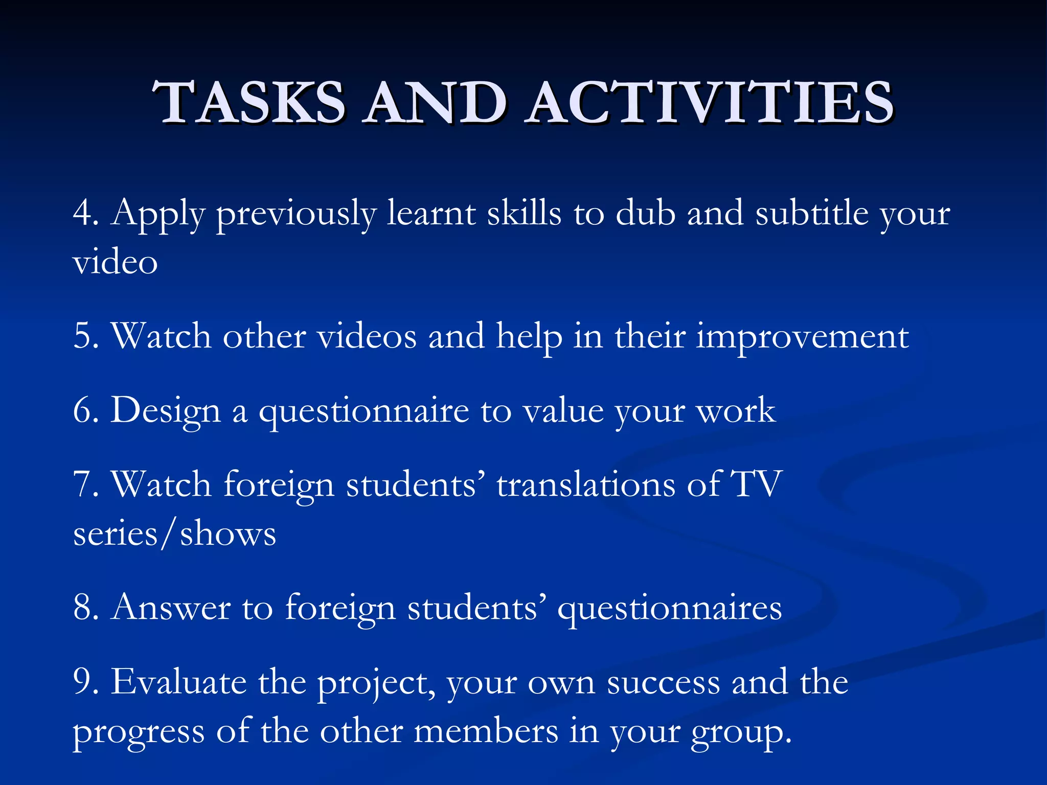 TASKS AND ACTIVITIES
4. Apply previously learnt skills to dub and subtitle your
video
5. Watch other videos and help in their improvement
6. Design a questionnaire to value your work
7. Watch foreign students’ translations of TV
series/shows
8. Answer to foreign students’ questionnaires
9. Evaluate the project, your own success and the
progress of the other members in your group.
 