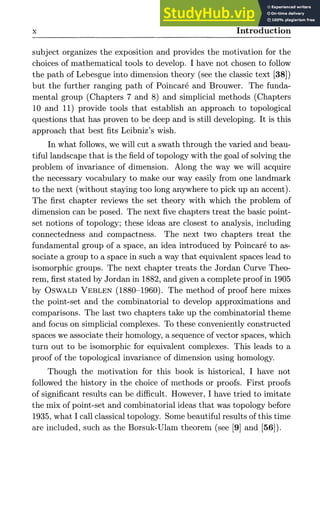 X Introduction
subject organizes the exposition and provides the motivation for the
choices of mathematical tools to develop. I have not chosen to follow
the path of Lebesgue into dimension theory (see the classic text [38])
but the further ranging path of Poincare and Brouwer. The funda-
mental group (Chapters 7 and 8) and simplicial methods (Chapters
10 and 11) provide tools that establish an approach to topological
questions that has proven to be deep and is still developing. It is this
approach that best fits Leibniz's wish.
In what follows, we will cut a swath through the varied and beau-
tiful landscape that is the field of topology with the goal of solving the
problem of invariance of dimension. Along the way we will acquire
the necessary vocabulary to make our way easily from one landmark
to the next (without staying too long anywhere to pick up an accent).
The first chapter reviews the set theory with which the problem of
dimension can be posed. The next five chapters treat the basic point-
set notions of topology; these ideas are closest to analysis, including
connectedness and compactness. The next two chapters treat the
fundamental group of a space, an idea introduced by Poincare to as-
sociate a group to a space in such a way that equivalent spaces lead to
isomorphic groups. The next chapter treats the Jordan Curve Theo-
rem, first stated by Jordan in 1882, and given a complete proof in 1905
by OSWALD VEBLEN (1880-1960). The method of proof here mixes
the point-set and the combinatorial to develop approximations and
comparisons. The last two chapters take up the combinatorial theme
and focus on simplicial complexes. To these conveniently constructed
spaces we associate their homology, a sequence of vector spaces, which
turn out to be isomorphic for equivalent complexes. This leads to a
proof of the topological invariance of dimension using homology.
Though the motivation for this book is historical, I have not
followed the history in the choice of methods or proofs. First proofs
of significant results can be difficult. However, I have tried to imitate
the mix of point-set and combinatorial ideas that was topology before
1935, what I call classical topology. Some beautiful results of this time
are included, such as the Borsuk-Ulam theorem (see [9] and [56]).
 
