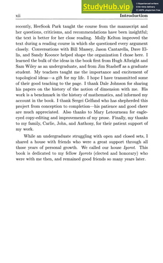 Xll Introduction
recently, HeeSook Park taught the course from the manuscript and
her questions, criticisms, and recommendations have been insightful;
the text is better for her close reading. Molly Kelton improved the
text during a reading course in which she questioned every argument
closely. Conversations with Bill Massey, Jason Cantarella, Dave El-
lis, and Sandy Koonce helped shape the organization I chose here. I
learned the bulk of the ideas in the book first from Hugh Albright and
Sam Wiley as an undergraduate, and from Jim Stasheff as a graduate
student. My teachers taught me the importance and excitement of
topological ideas—a gift for my life. I hope I have transmitted some
of their good teaching to the page. I thank Dale Johnson for sharing
his papers on the history of the notion of dimension with me. His
work is a benchmark in the history of mathematics, and informed my
account in the book. I thank Sergei Gelfand who has shepherded this
project from conception to completion—his patience and good cheer
are much appreciated. Also thanks to Mary Letourneau for eagle-
eyed copy-editing and improvements of my prose. Finally, my thanks
to my family, Carlie, John, and Anthony, for their patient support of
my work.
While an undergraduate struggling with open and closed sets, I
shared a house with friends who were a great support through all
those years of personal growth. We called our house Igorot. This
book is dedicated to my fellow Igorots (elected and honorary) who
were with me then, and remained good friends so many years later.
 